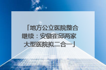 地方公立医院整合继续：安徽霍邱两家大型医院拟二合一